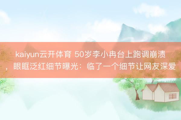 kaiyun云开体育 50岁李小冉台上跑调崩溃，眼眶泛红细节曝光：临了一个细节让网友深爱