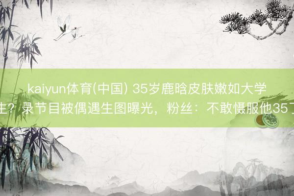 kaiyun体育(中国) 35岁鹿晗皮肤嫩如大学生？录节目被偶遇生图曝光，粉丝：不敢慑服他35了