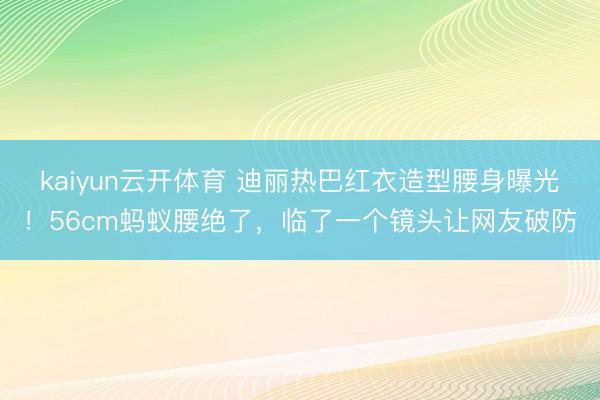 kaiyun云开体育 迪丽热巴红衣造型腰身曝光！56cm蚂蚁腰绝了，临了一个镜头让网友破防