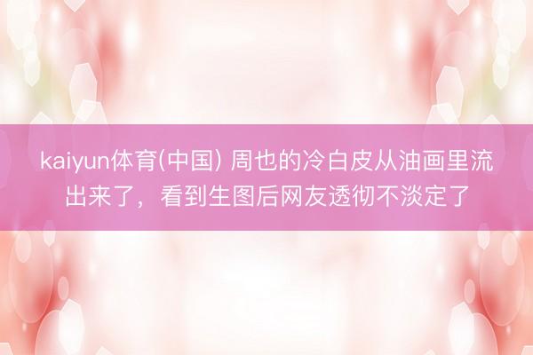 kaiyun体育(中国) 周也的冷白皮从油画里流出来了，看到生图后网友透彻不淡定了