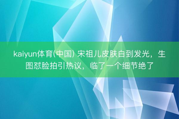 kaiyun体育(中国) 宋祖儿皮肤白到发光，生图怼脸拍引热议，临了一个细节绝了