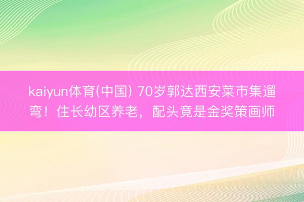 kaiyun体育(中国) 70岁郭达西安菜市集遛弯！住长幼区养老，配头竟是金奖策画师