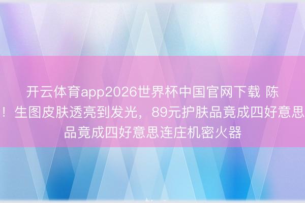 开云体育app2026世界杯中国官网下载 陈齐灵近照曝光！生图皮肤透亮到发光，89元护肤品竟成四好意思连庄机密火器