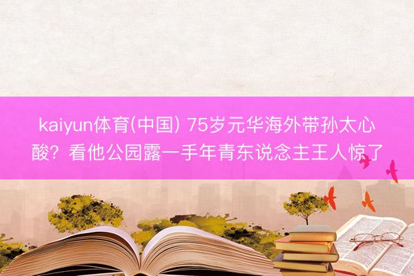 kaiyun体育(中国) 75岁元华海外带孙太心酸？看他公园露一手年青东说念主王人惊了