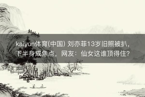 kaiyun体育(中国) 刘亦菲13岁旧照被扒，下半身成焦点，网友：仙女这谁顶得住？