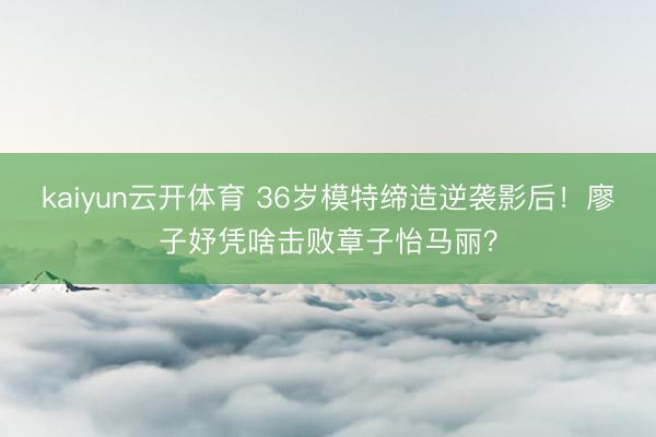 kaiyun云开体育 36岁模特缔造逆袭影后！廖子妤凭啥击败章子怡马丽？
