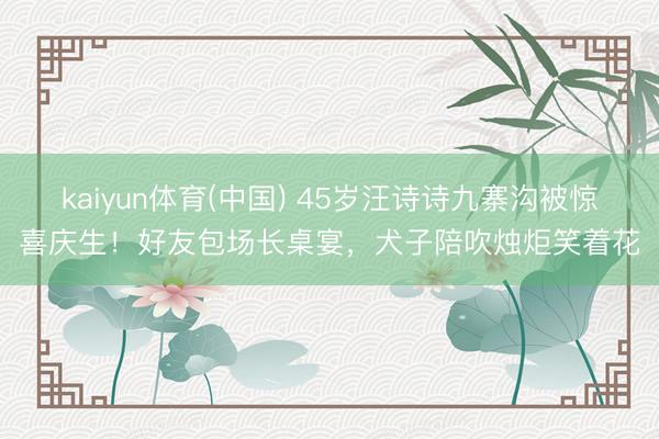 kaiyun体育(中国) 45岁汪诗诗九寨沟被惊喜庆生！好友包场长桌宴，犬子陪吹烛炬笑着花