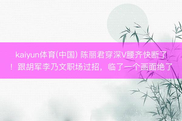 kaiyun体育(中国) 陈丽君穿深V腰齐快断了!跟胡军李乃文职场过招,临了一个画面绝了