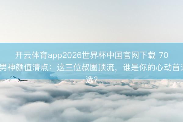 开云体育app2026世界杯中国官网下载 70后男神颜值清点：这三位叔圈顶流，谁是你的心动首选？