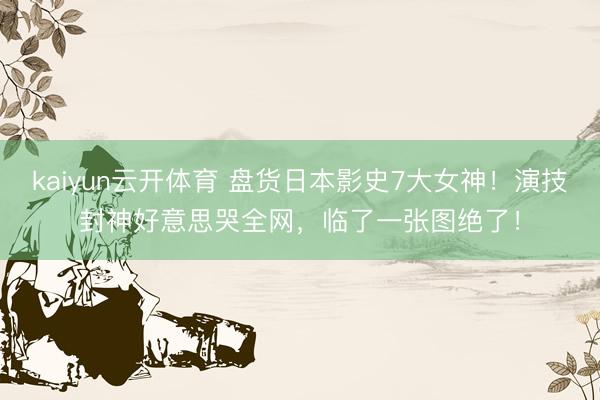 kaiyun云开体育 盘货日本影史7大女神!演技封神好意思哭全网,临了一张图绝了!