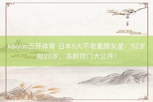 kaiyun云开体育 日本5大不老童颜女星:52岁如20岁,冻龄窍门大公开!