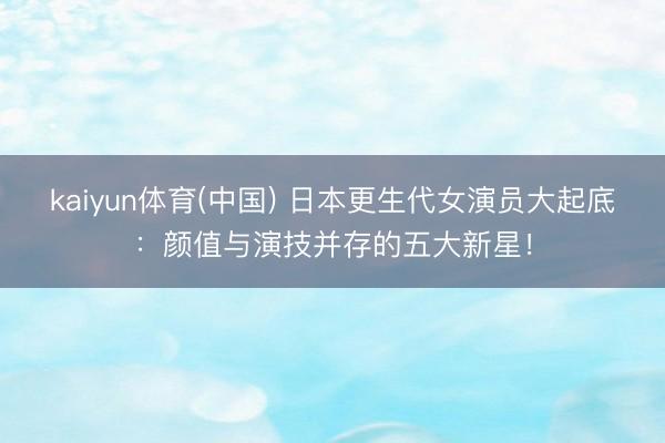 kaiyun体育(中国) 日本更生代女演员大起底：颜值与演技并存的五大新星！