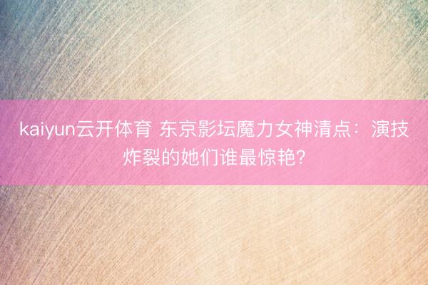 kaiyun云开体育 东京影坛魔力女神清点：演技炸裂的她们谁最惊艳？