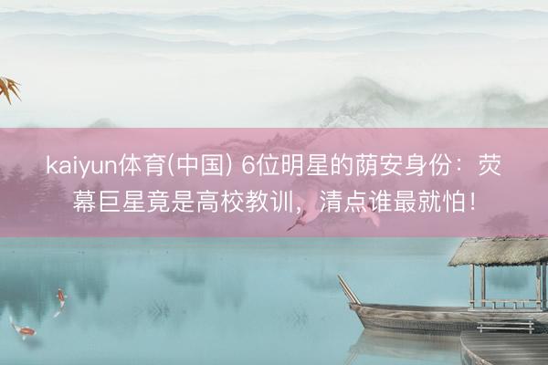 kaiyun体育(中国) 6位明星的荫安身份：荧幕巨星竟是高校教训，清点谁最就怕！