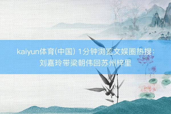 kaiyun体育(中国) 1分钟浏览文娱圈热搜：刘嘉玲带梁朝伟回苏州梓里