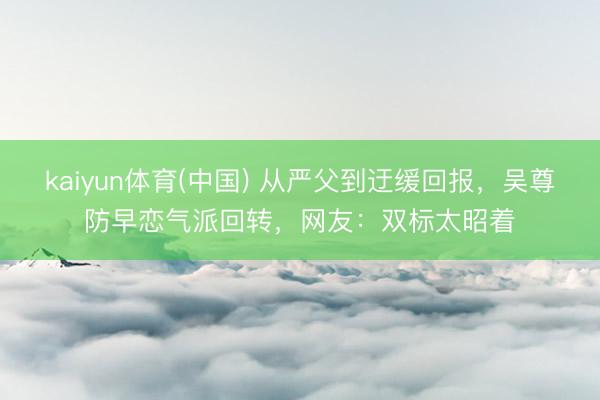 kaiyun体育(中国) 从严父到迂缓回报，吴尊防早恋气派回转，网友：双标太昭着