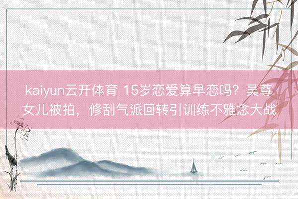 kaiyun云开体育 15岁恋爱算早恋吗？吴尊女儿被拍，修刮气派回转引训练不雅念大战