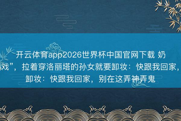 开云体育app2026世界杯中国官网下载 奶奶误把漫展当“唱戏”，拉着穿洛丽塔的孙女就要卸妆：快跟我回家，别在这弄神弄鬼