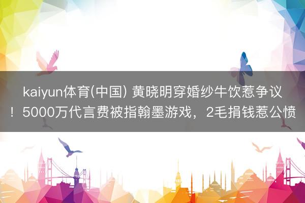 kaiyun体育(中国) 黄晓明穿婚纱牛饮惹争议!5000万代言费被指翰墨游戏,2毛捐钱惹公愤