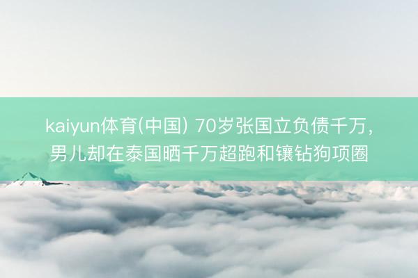 kaiyun体育(中国) 70岁张国立负债千万，男儿却在泰国晒千万超跑和镶钻狗项圈