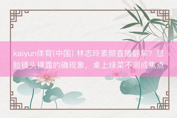 kaiyun体育(中国) 林志玲素颜直播翻车？怼脸镜头裸露的确现象，桌上绿菜不测成焦点