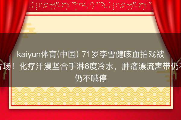 kaiyun体育(中国) 71岁李雪健咳血拍戏被抬进片场！化疗汗漫坚合手淋6度冷水，肿瘤漂流声带仍不喊停