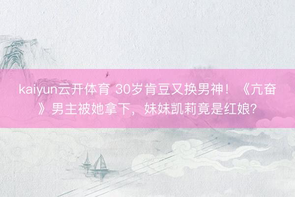 kaiyun云开体育 30岁肯豆又换男神！《亢奋》男主被她拿下，