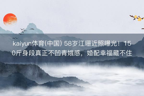kaiyun体育(中国) 58岁江珊近照曝光！150斤身段真正不凹青娥感，婚配幸福藏不住