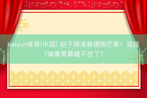 kaiyun体育(中国) 赵子琪凌晨硬刚芒果！浪姐7编著黑幕藏不