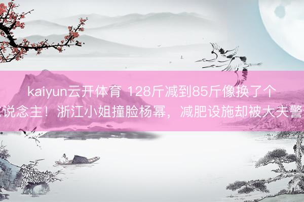 kaiyun云开体育 128斤减到85斤像换了个东说念主！浙江小