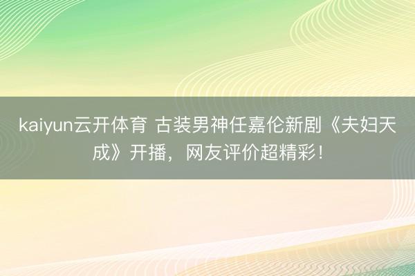kaiyun云开体育 古装男神任嘉伦新剧《夫妇天成》开播，网友评价超精彩！