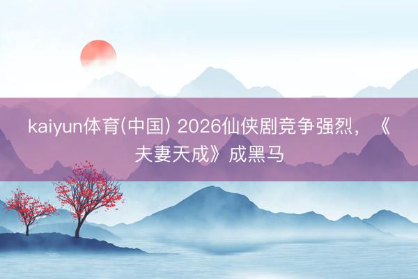 kaiyun体育(中国) 2026仙侠剧竞争强烈，《夫妻天成》成黑马