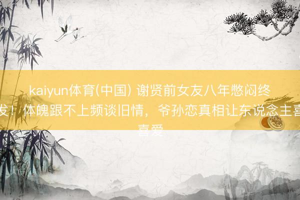 kaiyun体育(中国) 谢贤前女友八年憋闷终爆发！体魄跟不上频谈旧情，爷孙恋真相让东说念主喜爱