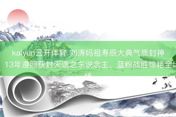 kaiyun云开体育 刘涛妈祖寿辰大典气质封神！13年遵照获封天选之东说念主，蓝粉战胜惊艳全场
