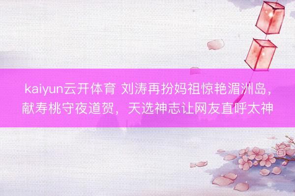 kaiyun云开体育 刘涛再扮妈祖惊艳湄洲岛，献寿桃守夜道贺，天选神志让网友直呼太神