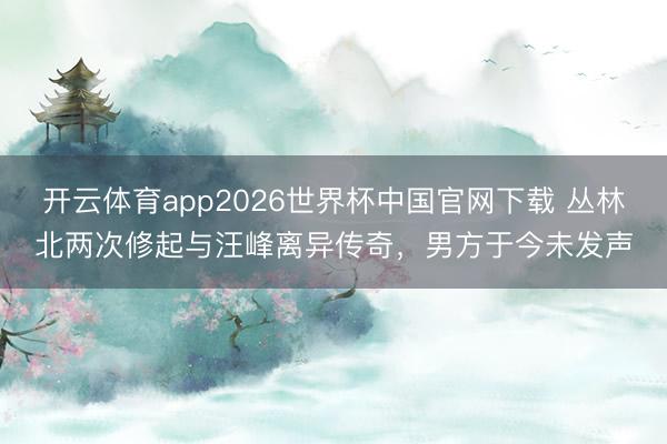 开云体育app2026世界杯中国官网下载 丛林北两次修起与汪峰离异传奇，男方于今未发声