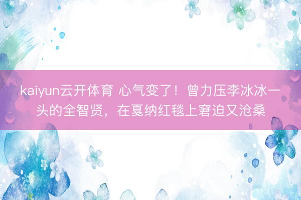 kaiyun云开体育 心气变了！曾力压李冰冰一头的全智贤，在戛纳红毯上窘迫又沧桑