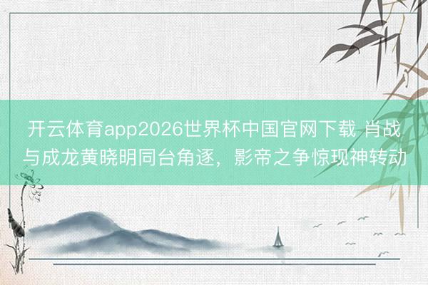 开云体育app2026世界杯中国官网下载 肖战与成龙黄晓明同台角逐，影帝之争惊现神转动