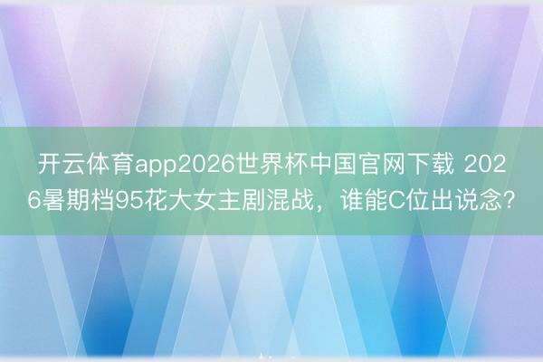 开云体育app2026世界杯中国官网下载 2026暑期档95花大女主剧混战，谁能C位出说念？