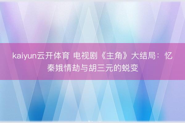 kaiyun云开体育 电视剧《主角》大结局：忆秦娥情劫与胡三元的蜕变