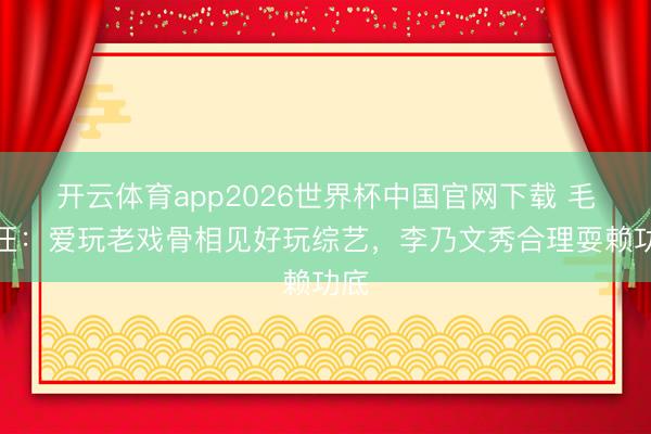 开云体育app2026世界杯中国官网下载 毛雪汪：爱玩老戏骨相见好玩综艺，李乃文秀合理耍赖功底