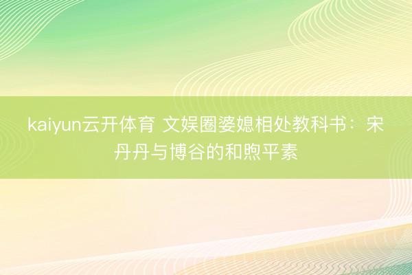 kaiyun云开体育 文娱圈婆媳相处教科书：宋丹丹与博谷的和煦平素