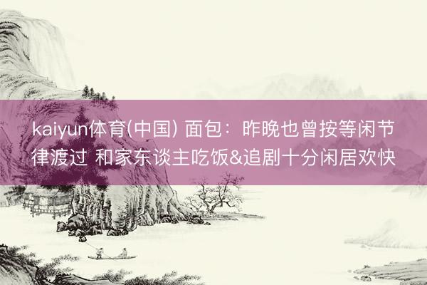 kaiyun体育(中国) 面包：昨晚也曾按等闲节律渡过 和家东谈主吃饭&追剧十分闲居欢快