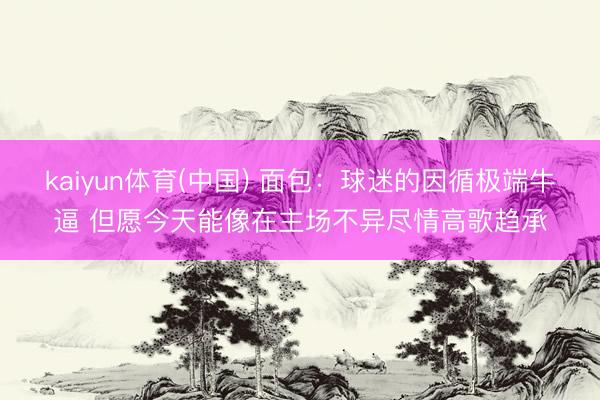 kaiyun体育(中国) 面包：球迷的因循极端牛逼 但愿今天能像在主场不异尽情高歌趋承