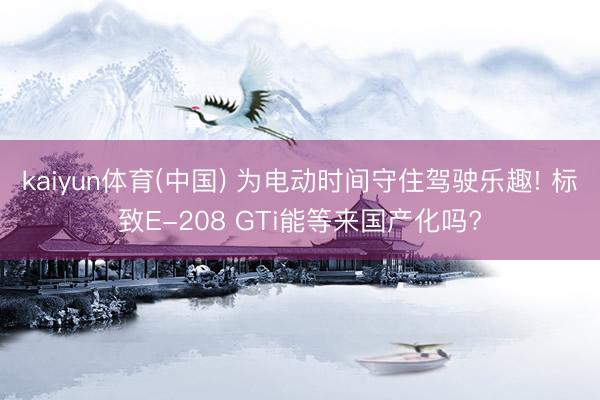 kaiyun体育(中国) 为电动时间守住驾驶乐趣! 标致E-208 GTi能等来国产化吗?