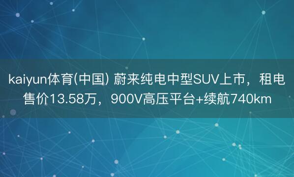 kaiyun体育(中国) 蔚来纯电中型SUV上市，租电售价13.58万，900V高压平台+续航740km