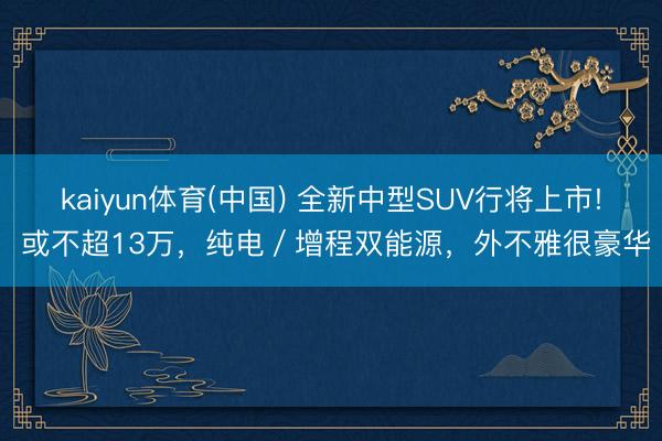 kaiyun体育(中国) 全新中型SUV行将上市! 或不超13万，纯电／增程双能源，外不雅很豪华