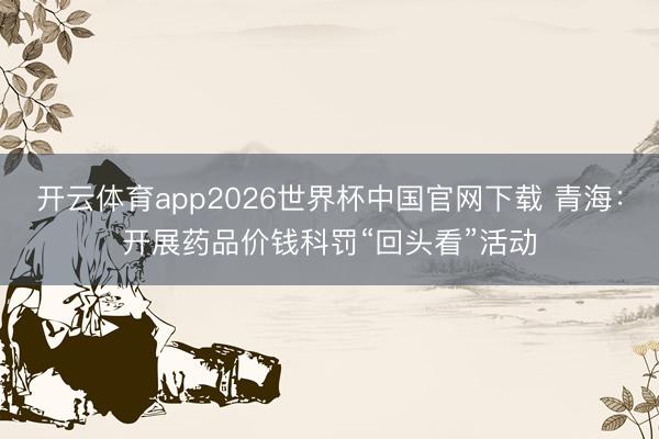 开云体育app2026世界杯中国官网下载 青海：开展药品价钱科罚“回头看”活动