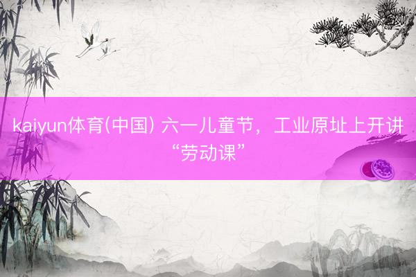 kaiyun体育(中国) 六一儿童节，工业原址上开讲“劳动课”