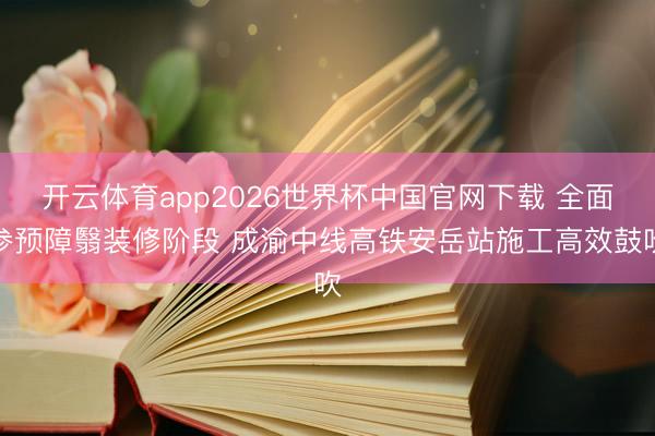 开云体育app2026世界杯中国官网下载 全面参预障翳装修阶段 成渝中线高铁安岳站施工高效鼓吹